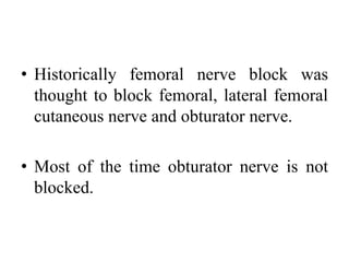 • Historically femoral nerve block was
thought to block femoral, lateral femoral
cutaneous nerve and obturator nerve.
• Most of the time obturator nerve is not
blocked.
 