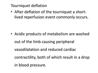 Tourniquet deflation
• After deflation of the tourniquet a short-
lived reperfusion event commonly occurs.
• Acidic products of metabolism are washed
out of the limb causing peripheral
vasodilatation and reduced cardiac
contractility, both of which result in a drop
in blood pressure.
 