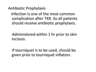 Antibiotic Prophylaxis
Infection is one of the most common
complication after TKR. So all patients
should receive antibiotic prophylaxis.
Administered within 1 hr prior to skin
incision.
If tourniquet is to be used, should be
given prior to tourniquet inflation.
 
