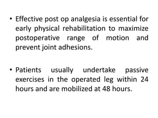 • Effective post op analgesia is essential for
early physical rehabilitation to maximize
postoperative range of motion and
prevent joint adhesions.
• Patients usually undertake passive
exercises in the operated leg within 24
hours and are mobilized at 48 hours.
 
