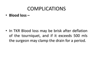 COMPLICATIONS
• Blood loss –
• In TKR Blood loss may be brisk after deflation
of the tourniquet, and if it exceeds 500 mls
the surgeon may clamp the drain for a period.
 