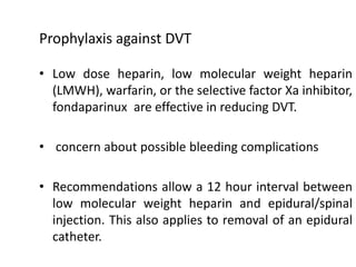 Prophylaxis against DVT
• Low dose heparin, low molecular weight heparin
(LMWH), warfarin, or the selective factor Xa inhibitor,
fondaparinux are effective in reducing DVT.
• concern about possible bleeding complications
• Recommendations allow a 12 hour interval between
low molecular weight heparin and epidural/spinal
injection. This also applies to removal of an epidural
catheter.
 