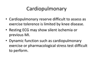 Cardiopulmonary
• Cardiopulmonary reserve difficult to assess as
exercise tolerence is limited by knee disease.
• Resting ECG may show silent ischemia or
previous MI.
• Dynamic function such as cardiopulmonary
exercise or pharmacological stress test difficult
to perform.
 