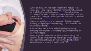 • While primary TKA has been reported to reduce falls
incidence[11] and improve balance-related functions such
as single limb standing balance,[11][12] the sub-optimal
recovery of proprioception, sensory orientation, postural
control, and strength of the operated limb post-TKA is well
documented.[11][12][13]
• Literature highlights the importance of proprioceptive
training, and pre-operative training[13] that involves the
non-operated limb.[12]
• Balance exercises may include single leg balancing,
stepping over objects, lateral step-ups, and standing on
uneven surfaces.
• Post-surgical balance and proprioceptive training that
involves single limb standing may begin when adequate
knee control is achieved on the operated limb, which
typically occurs around 8 weeks post-TKA.[10]
 