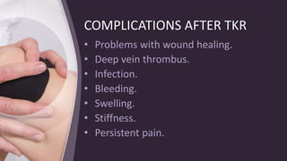 COMPLICATIONS AFTER TKR
• Problems with wound healing.
• Deep vein thrombus.
• Infection.
• Bleeding.
• Swelling.
• Stiffness.
• Persistent pain.
 