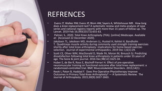 REFRENCES
• Evans JT, Walker RW, Evans JP, Blom AW, Sayers A, Whitehouse MR. How long
does a knee replacement last? A systematic review and meta-analysis of case
series and national registry reports with more than 15 years of follow-up. The
Lancet. 2019 Feb 16;393(10172):655-63.
• Palmer, S., 2020. Total Knee Arthroplasty (TKA). [online] Medscape. Available
at: [Accessed 22 December 2020].
• Jakobsen TL, Jakobsen MD, Andersen LL, Husted H, Kehlet H, Bandholm
T. Quadriceps muscle activity during commonly used strength training exercises
shortly after total knee arthroplasty: implications for home-based exercise-
selection. Journal of experimental orthopaedics. 2019 Dec 1;6(1):29.
• Scott CE, Oliver WM, MacDonald D, Wade FA, Moran M, Breusch SJ. Predicting
dissatisfaction following total knee arthroplasty in patients under 55 years of
age. The bone & joint journal. 2016 Dec;98(12):1625-34.
• Huber E, de Bie R, Roos E, Bischoff-Ferrari H. Effect of pre-operative
neuromuscular training on functional outcome after total knee replacement: a
randomized-controlled trial. BMC Musculoskeletal Disorders. 2013;14(1).
• Kwok I, Paton B, Haddad F. Does Pre-Operative Physiotherapy Improve
Outcomes in Primary Total Knee Arthroplasty? — A Systematic Review. The
Journal of Arthroplasty. 2015;30(9):1657-1663.
 