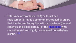 • Total knee arthroplasty (TKA) or total knee
replacement (TKR) is a common orthopaedic surgery
that involves replacing the articular surfaces (femoral
condyles and tibial plateau) of the knee joint with
smooth metal and highly cross-linked polyethylene
plastic.[1][2]
 