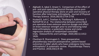 • Alghadir A, Iqbal Z, Anwer S. Comparison of the effect of
pre- and post-operative physical therapy versus post-
operative physical therapy alone on pain and recovery of
function after total knee arthroplasty. Journal of Physical
Therapy Science. 2016;28(10):2754-2758.
• Husted R, Juhl C, Troelsen A, Thorborg K, Kallemose T,
Rathleff M et al. The relationship between prescribed
pre-operative knee-extensor exercise dosage and effect
on knee-extensor strength prior to and following total
knee arthroplasty: a systematic review and meta-
regression analysis of randomized controlled
trials. Osteoarthritis and Cartilage. 2020;28(11):1412-
1426.
• Chesham R, Shanmugam S. Does preoperative
physiotherapy improve postoperative, patient-based
outcomes in older adults who have undergone total knee
arthroplasty? A systematic review. Physiotherapy Theory
and Practice. 2016;33(1):9-30.
 