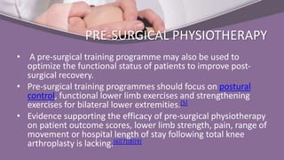 PRE-SURGICAL PHYSIOTHERAPY
• A pre-surgical training programme may also be used to
optimize the functional status of patients to improve post-
surgical recovery.
• Pre-surgical training programmes should focus on postural
control, functional lower limb exercises and strengthening
exercises for bilateral lower extremities.[5]
• Evidence supporting the efficacy of pre-surgical physiotherapy
on patient outcome scores, lower limb strength, pain, range of
movement or hospital length of stay following total knee
arthroplasty is lacking.[6][7][8][9]
 