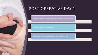 POST-OPERATIVE DAY 1
Bedside Exercises: Ankle Pumps, Quadriceps Set, Gluteal Set.
Review of weight bearing status
Bed mobility and transfer training: bed to/ from chair
 