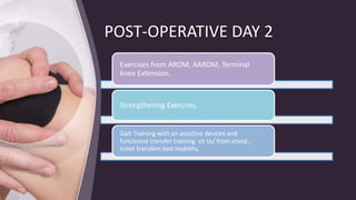 POST-OPERATIVE DAY 2
Exercises from AROM, AAROM, Terminal
knee Extension.
Strengthening Exercises.
Gait Training with an assistive devices and
functional transfer training sit to/ from stand ,
toilet transfers bed mobility.
 