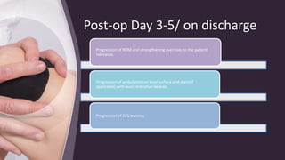 Post-op Day 3-5/ on discharge
Progression of ROM and strengthening exercises to the patient
tolerance.
Progression of ambulation on level surface and stairs(if
applicable) with least restrictive devices.
Progression of ADL training.
 