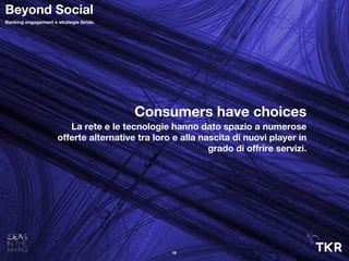 Consumers have choices
La rete e le tecnologie hanno dato spazio a numerose
offerte alternative tra loro e alla nascita di nuovi player in
grado di offrire servizi.
13
Beyond Social
Banking engagement e strategie ibride.
 