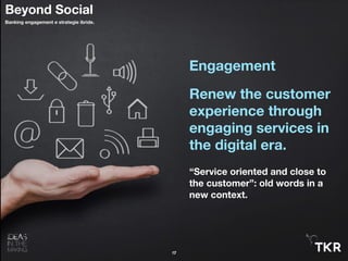 Engagement
Renew the customer
experience through
engaging services in
the digital era.
“Service oriented and close to
the customer”: old words in a
new context.
17
Beyond Social
Banking engagement e strategie ibride.
 