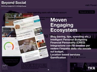 Moven
Engaging
Ecosystem
Blog (saving, tips, spending etc..)
Intelligent Personal Budgeting
Financial Personality (CRED)
Integrazione con FB timeline per
vedere l’impatto della vita sociale
sul budget.
Location based services
Gamiﬁcation
25
Beyond Social
Banking engagement e strategie ibride.
 