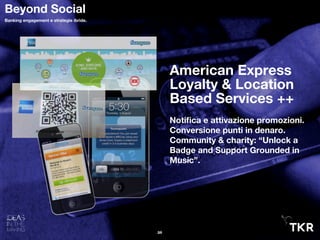 American Express
Loyalty & Location
Based Services ++
Notiﬁca e attivazione promozioni.
Conversione punti in denaro.
Community & charity: “Unlock a
Badge and Support Grounded in
Music”.
26
Beyond Social
Banking engagement e strategie ibride.
 