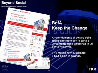 BofA
Keep the Change
Arrotondamento al dollaro delle
spese effettuate con la carta e
versamento della differenza in un
conto risparmio.
+ 12 million new customers
+ $3.1 billion in savings.
31
Beyond Social
Banking engagement e strategie ibride.
 
