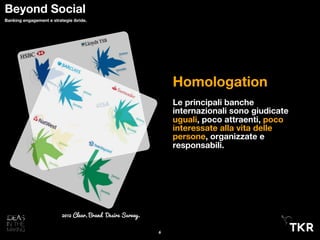 Homologation
Le principali banche
internazionali sono giudicate
uguali, poco attraenti, poco
interessate alla vita delle
persone, organizzate e
responsabili.
2012 Clear, Brand Desire Survey.
6
Beyond Social
Banking engagement e strategie ibride.
 