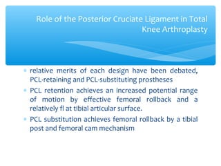 ∗ relative merits of each design have been debated,
PCL-retaining and PCL-substituting prostheses
∗ PCL retention achieves an increased potential range
of motion by effective femoral rollback and a
relatively fl at tibial articular surface.
∗ PCL substitution achieves femoral rollback by a tibial
post and femoral cam mechanism
Role of the Posterior Cruciate Ligament in Total
Knee Arthroplasty
 