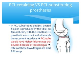 ∗ In PCL-substituting designs, posterior displacement in
fl exion is produced by the tibial post contacting the
femoral cam, with the resultant stress borne by the
prosthetic construct and ultimately transferred to the
bone-cement interface  PCL-substituting designs
would have higher failure rates than PCL-retaining
devices because of loosening??? The loosening
rates of these two designs are similar at 10-year
follow-up
PCL-retaining VS PCL-substituting
prostheses
 