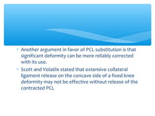 ∗ Another argument in favor of PCL substitution is that
significant deformity can be more reliably corrected
with its use.
∗ Scott and Volatile stated that extensive collateral
ligament release on the concave side of a fixed knee
deformity may not be effective without release of the
contracted PCL
 
