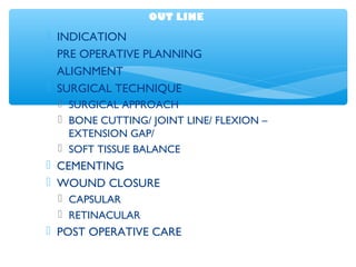 OUT LINE
 INDICATION
 PRE OPERATIVE PLANNING
 ALIGNMENT
 SURGICAL TECHNIQUE
 SURGICAL APPROACH
 BONE CUTTING/ JOINT LINE/ FLEXION –
EXTENSION GAP/
 SOFT TISSUE BALANCE
 CEMENTING
 WOUND CLOSURE
 CAPSULAR
 RETINACULAR
 POST OPERATIVE CARE
 