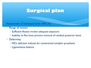 Surgical plan
∗ Assessment of intraoperative difficulty
∗ Range of motion
∗ Sufficient flexion involve adequate exposure
∗ Inability to flex knee prevent removal of residual posterior bone
∗ Deformity
∗ MCL deficient indicate for constrained condylar prosthesis
∗ Ligamentous balance
 