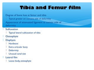 Tibia and Femur film
 Degree of bone loss at femur and tibia
 Typical greater on concave side of deformity
 Appearance of attenuated ligament at convex side of
deformity
 Subluxation
 Typical lateral subluxation of tibia
 Osteophyte
 Diaphysis
 Hardware
 Extra articular bony
 Deformity
 Unusual canal size
 Lateral film
 Loose body, osteophyte
 