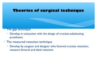 Theories of surgical technique
∗ The gap technique
∗ Develop in conjuction with the design of cruciate-substituting
prostheses
∗ The measured resection technique
∗ Develop by surgeon and designer who favored cruciate retention,
measure femoral and tibial resection
 
