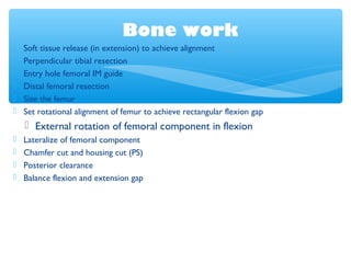 Bone work
 Soft tissue release (in extension) to achieve alignment
 Perpendicular tibial resection
 Entry hole femoral IM guide
 Distal femoral resection
 Size the femur
 Set rotational alignment of femur to achieve rectangular flexion gap
 External rotation of femoral component in flexion
 Lateralize of femoral component
 Chamfer cut and housing cut (PS)
 Posterior clearance
 Balance flexion and extension gap
 