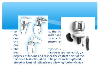 ∗ To correct these problems, the Insall-Burstein posterior
cruciate–substituting or posterior-stabilized design was
developed in 1978 by adding a central cam mechanism to
the articular surface geometry of the total condylar
prosthesis
∗ The cam on the femoral component engaged a central
post on the tibial articular surface at approximately 70
degrees of fl exion and caused the contact point of the
femoral-tibial articulation to be posteriorly displaced,
effecting femoral rollback and allowing further flexion
 
