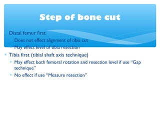 Step of bone cut
∗ Distal femur first
∗ Does not effect alignment of tibia cut
∗ May effect level of tibia resection
∗ Tibia first (tibial shaft axis technique)
∗ May effect both femoral rotation and resection level if use “Gap
technique”
∗ No effect if use “Measure resection”
 