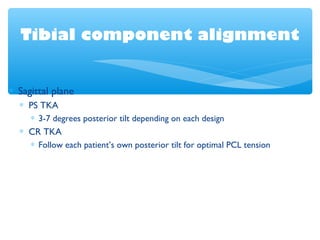 Tibial component alignment
∗ Sagittal plane
∗ PS TKA
∗ 3-7 degrees posterior tilt depending on each design
∗ CR TKA
∗ Follow each patient’s own posterior tilt for optimal PCL tension
 