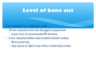 Level of bone cut
∗ Two method for resection level
∗ 10 mm resection from less damaged compartment
∗ Lower limit of recommended PE thickness
∗ 2 mm resection below most eroded articular surface
∗ Bone preserving
∗ Gap may be to tight if only mild or moderately eroded
 