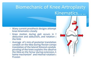 ∗ Many current prosthesis designs attempt to reproduce normal
knee kinematics closely
∗ Knee motion during gait occurs in flexion and extension,
abduction and adduction, and rotation around the long axis of
the limb
∗ Average of 2 mm of posterior translation of the medial femoral
condyle on the tibia during flexion compared with 21 mm of
translation of the lateral femoral condyle  medially based
pivoting of the knee explains the observed external rotation of
the tibia on the femur during extension, known as the “screw-
home mechanism’ and internal rotation of the tibia during knee
fl exion
Biomechanic of Knee Artroplasty
Kinematics…..
 