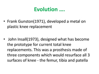 Evolution ….
• Frank Gunston(1971), developed a metal on
plastic knee replacement
• John Insall(1973), designed what has become
the prototype for current total knee
replacements. This was a prosthesis made of
three components which would resurface all 3
surfaces of knee - the femur, tibia and patella
 