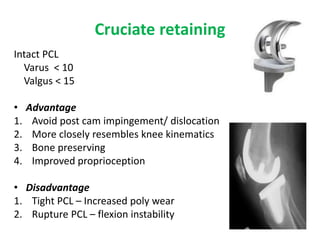 Cruciate retaining
Intact PCL
Varus < 10
Valgus < 15
• Advantage
1. Avoid post cam impingement/ dislocation
2. More closely resembles knee kinematics
3. Bone preserving
4. Improved proprioception
• Disadvantage
1. Tight PCL – Increased poly wear
2. Rupture PCL – flexion instability
 