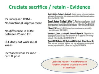 Cruciate sacrifice / retain - Evidence
PS increased ROM –
No functional improvement
No difference in ROM
between PS and CR
PCL does not work in CR
knees
Increased wear Ps knee –
cam & post
Cochrane review – No difference in
function whether cruciate retained
or sacrificed
 