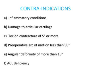 CONTRA-INDICATIONS
a) Inflammatory conditions
b) Damage to articular cartilage
c) Flexion contracture of 5° or more
d) Preoperative arc of motion less than 90°
e) Angular deformity of more than 15°
f) ACL deficiency
 