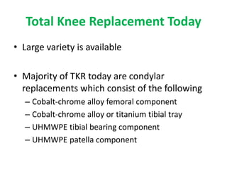 Total Knee Replacement Today
• Large variety is available
• Majority of TKR today are condylar
replacements which consist of the following
– Cobalt-chrome alloy femoral component
– Cobalt-chrome alloy or titanium tibial tray
– UHMWPE tibial bearing component
– UHMWPE patella component
 