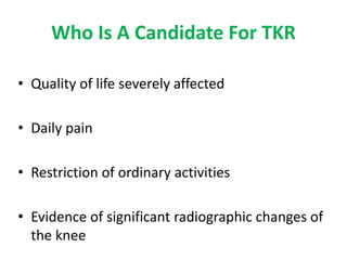 Who Is A Candidate For TKR
• Quality of life severely affected
• Daily pain
• Restriction of ordinary activities
• Evidence of significant radiographic changes of
the knee
 