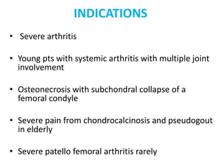 INDICATIONS
• Severe arthritis
• Young pts with systemic arthritis with multiple joint
involvement
• Osteonecrosis with subchondral collapse of a
femoral condyle
• Severe pain from chondrocalcinosis and pseudogout
in elderly
• Severe patello femoral arthritis rarely
 