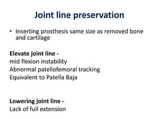Joint line preservation
• Inserting prosthesis same size as removed bone
and cartilage
Elevate joint line -
mid flexion instability
Abnormal patellofemoral tracking
Equivalent to Patella Baja
Lowering joint line -
Lack of full extension
 