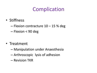 Complication
• Stiffness
– Flexion contracture 10 – 15 % deg
– Flexion < 90 deg
• Treatment
– Manipulation under Anaesthesia
– Arthroscopic lysis of adhesion
– Revision TKR
 