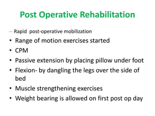 Post Operative Rehabilitation
– Rapid post-operative mobilization
• Range of motion exercises started
• CPM
• Passive extension by placing pillow under foot
• Flexion- by dangling the legs over the side of
bed
• Muscle strengthening exercises
• Weight bearing is allowed on first post op day
 