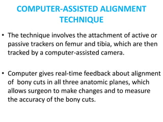 COMPUTER-ASSISTED ALIGNMENT
TECHNIQUE
• The technique involves the attachment of active or
passive trackers on femur and tibia, which are then
tracked by a computer-assisted camera.
• Computer gives real-time feedback about alignment
of bony cuts in all three anatomic planes, which
allows surgeon to make changes and to measure
the accuracy of the bony cuts.
 