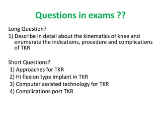 Questions in exams ??
Long Question?
1) Describe in detail about the kinematics of knee and
enumerate the indications, procedure and complications
of TKR
Short Questions?
1) Approaches for TKR
2) Hi flexion type implant in TKR
3) Computer assisted technology for TKR
4) Complications post TKR
 