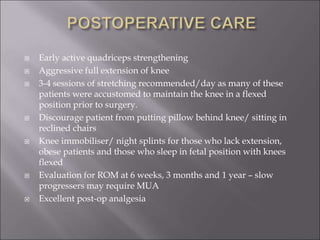  Early active quadriceps strengthening
 Aggressive full extension of knee
 3-4 sessions of stretching recommended/day as many of these
patients were accustomed to maintain the knee in a flexed
position prior to surgery.
 Discourage patient from putting pillow behind knee/ sitting in
reclined chairs
 Knee immobiliser/ night splints for those who lack extension,
obese patients and those who sleep in fetal position with knees
flexed
 Evaluation for ROM at 6 weeks, 3 months and 1 year – slow
progressers may require MUA
 Excellent post-op analgesia
 
