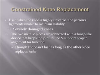 • Used when the knee is highly unstable : the person's
ligaments unable to maintain stability
• Severely damaged knees
• The two metalic pieces are connected with a hinge-like
device that keeps the joint in-line & support proper
alignment for function.
– Though It doesn’t last as long as the other knee
replacements
 