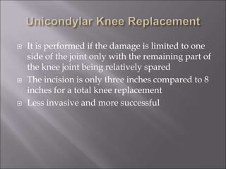  It is performed if the damage is limited to one
side of the joint only with the remaining part of
the knee joint being relatively spared
 The incision is only three inches compared to 8
inches for a total knee replacement
 Less invasive and more successful
 